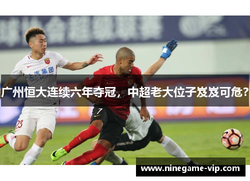 广州恒大连续六年夺冠，中超老大位子岌岌可危？