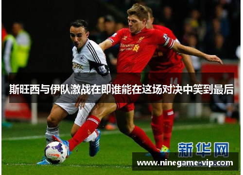 斯旺西与伊队激战在即谁能在这场对决中笑到最后