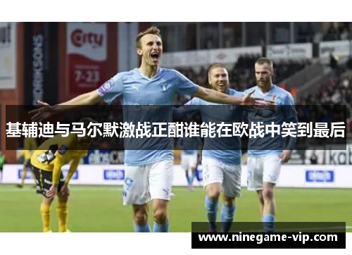 基辅迪与马尔默激战正酣谁能在欧战中笑到最后